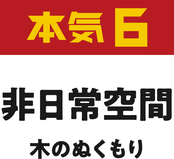 本気8 非日常空間 木のぬくもり